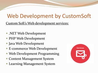 Web Development by CustomSoft
Custom Soft’s Web development services:
 .NET Web Development
 PHP Web Development
 Java Web Development
 E-commerce Web Development
 Web Development Programming
 Content Management System
 Learning Management System
 