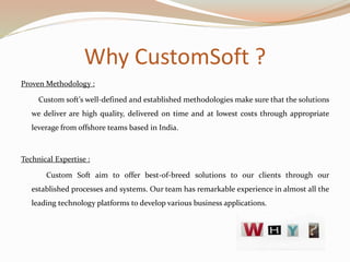Why CustomSoft ?
Proven Methodology :
Custom soft’s well-defined and established methodologies make sure that the solutions
we deliver are high quality, delivered on time and at lowest costs through appropriate
leverage from offshore teams based in India.
Technical Expertise :
Custom Soft aim to offer best-of-breed solutions to our clients through our
established processes and systems. Our team has remarkable experience in almost all the
leading technology platforms to develop various business applications.
 