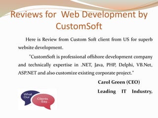 Reviews for Web Development by
CustomSoft
Here is Review from Custom Soft client from US for superb
website development.
"CustomSoft is professional offshore development company
and technically expertise in .NET, Java, PHP, Delphi, VB.Net,
ASP.NET and also customize existing corporate project."
Carol Green (CEO)
Leading IT Industry,
USA
 