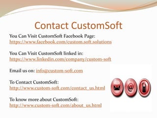 Contact CustomSoft
You Can Visit CustomSoft Facebook Page:
https://www.facebook.com/custom.soft.solutions
You Can Visit CustomSoft linked in:
https://www.linkedin.com/company/custom-soft
Email us on: info@custom-soft.com
To Contact CustomSoft:
http://www.custom-soft.com/contact_us.html
To know more about CustomSoft:
http://www.custom-soft.com/about_us.html
 