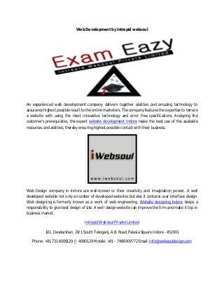 Web Development by Intrepid websoul
An experienced web development company delivers together abilities and amazing technology to
assurance highest possible result to the online marketers. The company features the expertise to terrace
a website with using the most innovative technology and error free specifications. Analyzing the
customer's prerequisites, the expert website development Indore make the best use of the available
resources and abilities, thereby ensuring highest possible contact with their business.
Web Design company in Indore are well-known or their creativity and imagination power. A well
developed website not only a number of developed websites but also it contains user interface design.
Web designing is formerly known as a work of web engineering. Website designing Indore keeps a
responsibility to give best design of site. A well design website can improve the firm and make it top in
business market.
Intrepid Websoul Private Limited
101, Devdarshan, 20/1 South Tukoganj, A.B. Road, Palasia Square Indore - 452001
Phone: +91 731 6006129 || 4080129 Mobile: +91 – 7489309772 Email: info@websouldesign.com
 