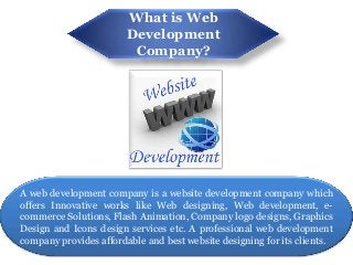 What is Web
                        Development
                         Company?




A web development company is a website development company which
offers Innovative works like Web designing, Web development, e-
commerce Solutions, Flash Animation, Company logo designs, Graphics
Design and Icons design services etc. A professional web development
company provides affordable and best website designing for its clients.
 