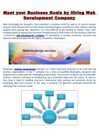 Meet your Business Goals by Hiring Web
Development Company
Web technology has brought a big revolution in business world as well as in current market
scenario. With advancement of new trends and technologies, competition in the market is getting
tougher each passing day. Moreover, it is very difficult to get stability in market. Thus, each
company wants to expand their business through online or web media. For this purpose, they hire
a prominent web development company for developing a creative, attractive, exclusive and
dynamic websites to deal into the highly competitive marketplace.
Nowadays, website development emerges as a most important necessity of all small and big
business organizations. A top IT company has a team of qualified developers, designers and
programmers to deal with the challenging project tasks. They ensure to deliver the best possible
business solutions and helps in transforming your innovative ideas into the reality. As well as,
they lend a hand in building long-term relationship with existing and potential clients by
expanding sales and revenue. In this way, a company can generate profitable outcomes by
satisfying their customer needs.
 