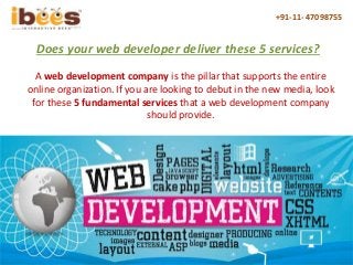 +91-11- 47098755
Does your web developer deliver these 5 services?
A web development company is the pillar that supports the entire
online organization. If you are looking to debut in the new media, look
for these 5 fundamental services that a web development company
should provide.
 
