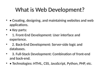 What is Web Development?
• • Creating, designing, and maintaining websites and web
applications.
• • Key parts:
• 1. Front-End Development: User interface and
experience.
• 2. Back-End Development: Server-side logic and
databases.
• 3. Full-Stack Development: Combination of front-end
and back-end.
• • Technologies: HTML, CSS, JavaScript, Python, PHP, etc.
 