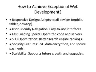 How to Achieve Exceptional Web
Development?
• • Responsive Design: Adapts to all devices (mobile,
tablet, desktop).
• • User-Friendly Navigation: Easy-to-use interfaces.
• • Fast Loading Speed: Optimized code and servers.
• • SEO Optimization: Better search engine rankings.
• • Security Features: SSL, data encryption, and secure
payments.
• • Scalability: Supports future growth and upgrades.
 