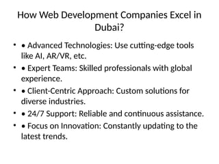 How Web Development Companies Excel in
Dubai?
• • Advanced Technologies: Use cutting-edge tools
like AI, AR/VR, etc.
• • Expert Teams: Skilled professionals with global
experience.
• • Client-Centric Approach: Custom solutions for
diverse industries.
• • 24/7 Support: Reliable and continuous assistance.
• • Focus on Innovation: Constantly updating to the
latest trends.
 