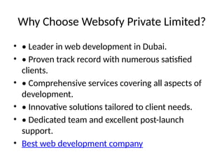 Why Choose Websofy Private Limited?
• • Leader in web development in Dubai.
• • Proven track record with numerous satisfied
clients.
• • Comprehensive services covering all aspects of
development.
• • Innovative solutions tailored to client needs.
• • Dedicated team and excellent post-launch
support.
• Best web development company
 