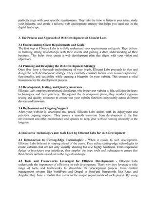 perfectly align with your specific requirements. They take the time to listen to your ideas, study
your industry, and create a tailored web development strategy that helps you stand out in the
digital landscape.
3. The Process and Approach of Web Development at Ellocent Labs
3.1 Understanding Client Requirements and Goals
The first step at Ellocent Labs is to fully understand your requirements and goals. They believe
in building strong relationships with their clients and gaining a deep understanding of their
business. This helps them create a web development plan that aligns with your vision and
objectives.
3.2 Planning and Designing the Web Development Strategy
Once they have a thorough understanding of your needs, Ellocent Labs proceeds to plan and
design the web development strategy. They carefully consider factors such as user experience,
functionality, and scalability while creating a blueprint for your website. This ensures a solid
foundation for the development process.
3.3 Development, Testing, and Quality Assurance
Ellocent Labs employs experienced developers who bring your website to life, utilizing the latest
technologies and best practices. Throughout the development phase, they conduct rigorous
testing and quality assurance to ensure that your website functions impeccably across different
devices and browsers.
3.4 Deployment and Ongoing Support
After your website is developed and tested, Ellocent Labs assists with its deployment and
provides ongoing support. They ensure a smooth transition from development to the live
environment and offer maintenance and updates to keep your website running smoothly in the
long run.
4. Innovative Technologies and Tools Used by Ellocent Labs for Web Development
4.1 Introduction to Cutting-Edge Technologies: - When it comes to web development,
Ellocent Labs believes in staying ahead of the curve. They utilize cutting-edge technologies to
create websites that are not only visually stunning but also highly functional. From responsive
design to interactive user interfaces, they employ the latest tools and techniques to ensure that
their client's websites stand out in the digital landscape.
4.2 Tools and Frameworks Leveraged for Efficient Development: - Ellocent Labs
understands the importance of efficiency in web development. That's why they leverage a wide
range of tools and frameworks to streamline the development process. From content
management systems like WordPress and Drupal to front-end frameworks like React and
Angular, they have a toolkit that caters to the unique requirements of each project. By using
 