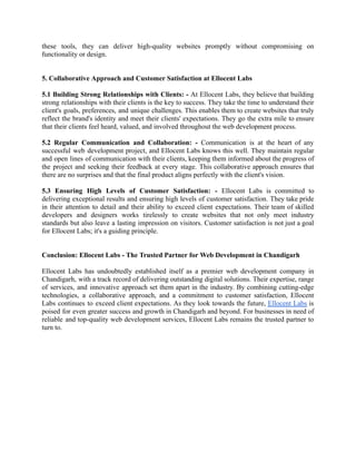 these tools, they can deliver high-quality websites promptly without compromising on
functionality or design.
5. Collaborative Approach and Customer Satisfaction at Ellocent Labs
5.1 Building Strong Relationships with Clients: - At Ellocent Labs, they believe that building
strong relationships with their clients is the key to success. They take the time to understand their
client's goals, preferences, and unique challenges. This enables them to create websites that truly
reflect the brand's identity and meet their clients' expectations. They go the extra mile to ensure
that their clients feel heard, valued, and involved throughout the web development process.
5.2 Regular Communication and Collaboration: - Communication is at the heart of any
successful web development project, and Ellocent Labs knows this well. They maintain regular
and open lines of communication with their clients, keeping them informed about the progress of
the project and seeking their feedback at every stage. This collaborative approach ensures that
there are no surprises and that the final product aligns perfectly with the client's vision.
5.3 Ensuring High Levels of Customer Satisfaction: - Ellocent Labs is committed to
delivering exceptional results and ensuring high levels of customer satisfaction. They take pride
in their attention to detail and their ability to exceed client expectations. Their team of skilled
developers and designers works tirelessly to create websites that not only meet industry
standards but also leave a lasting impression on visitors. Customer satisfaction is not just a goal
for Ellocent Labs; it's a guiding principle.
Conclusion: Ellocent Labs - The Trusted Partner for Web Development in Chandigarh
Ellocent Labs has undoubtedly established itself as a premier web development company in
Chandigarh, with a track record of delivering outstanding digital solutions. Their expertise, range
of services, and innovative approach set them apart in the industry. By combining cutting-edge
technologies, a collaborative approach, and a commitment to customer satisfaction, Ellocent
Labs continues to exceed client expectations. As they look towards the future, Ellocent Labs is
poised for even greater success and growth in Chandigarh and beyond. For businesses in need of
reliable and top-quality web development services, Ellocent Labs remains the trusted partner to
turn to.
 