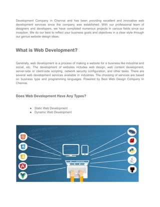 Development Company in Chennai and has been providing excellent and innovative web
development services since the company was established. With our professional team of
designers and developers, we have completed numerous projects in various fields since our
inception. We do our best to reflect your business goals and objectives in a clear style through
our genius website design ideas.
What is Web Development?
Generally, web development is a process of making a website for a business like industrial and
social, etc. The development of websites includes web design, web content development,
server-side or client-side scripting, network security configuration, and other tasks. There are
several web development services available in industries. The choosing of services are based
on business type and programming languages. Powered by Best Web Design Company In
Chennai.
Does Web Development Have Any Types?
● Static Web Development
● Dynamic Web Development
 