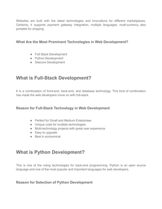 Websites are built with the latest technologies and innovations for different marketplaces.
Certainly, it supports payment gateway integration, multiple languages, multi-currency also
portable for shipping.
What Are the Most Prominent Technologies in Web Development?
● Full Stack Development
● Python Development
● Sitecore Development
What is Full-Stack Development?
It is a combination of front-end, back-end, and database technology. This kind of combination
has made the web developers move on with full-stack.
Reason for Full-Stack Technology in Web Development
● Perfect for Small and Medium Enterprises
● Unique code for multiple technologies
● Multi-technology projects with great user experience
● Easy to upgrade
● Best in economical
What is Python Development?
This is one of the ruling technologies for back-end programming. Python is an open source
language and one of the most popular and important languages for web developers.
Reason for Selection of Python Development
 