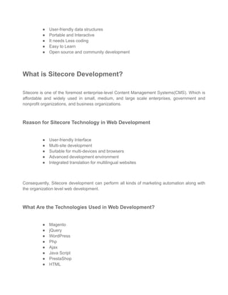 ● User-friendly data structures
● Portable and Interactive
● It needs Less coding
● Easy to Learn
● Open source and community development
What is Sitecore Development?
Sitecore is one of the foremost enterprise-level Content Management Systems(CMS). Which is
affordable and widely used in small, medium, and large scale enterprises, government and
nonprofit organizations, and business organizations.
Reason for Sitecore Technology in Web Development
● User-friendly Interface
● Multi-site development
● Suitable for multi-devices and browsers
● Advanced development environment
● Integrated translation for multilingual websites
Consequently, Sitecore development can perform all kinds of marketing automation along with
the organization level web development.
What Are the Technologies Used in Web Development?
● Magento
● jQuery
● WordPress
● Php
● Ajax
● Java Script
● PrestaShop
● HTML
 