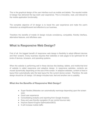 This is the graphical design of the user interface such as mobile and tablets. The reputed mobile
UI design has delivered the top-notch user experience. This is innovative, neat, and relevant to
the mobile application functionality.
The complete objective of UI design is to boost the user experience and make the user's
interaction as straightforward and effective to our business.
Therefore the benefits of mobile UI design include consistency, compatible, friendly interface,
alternative features, and effortless uses.
What is Responsive Web Design?
First of all, the biggest benefit of responsive web design is flexibility to adopt different devices
and their screens. Every business requires their websites or web pages to be optimized for all
kinds of devices, browsers, and operating systems.
When the website is performing well in these devices like desktop, tablets, and mobile that kind
of website is called responsive and adaptive design. In responsive websites, contents are
moved dynamically depending on the size of the screen. In adaptive websites, content is fixed in
layout then automatically sets the best layout for the current device screen. Therefore, the web
design should be UX design. UX design includes look, feel and another one is usability.
What Are the Benefits of Responsive Web Design?
● Super flexible (Websites can automatically rearrange depending upon the screen
size)
● Good user experience
● Consolidating analytics and reporting from Google Analytics
● Easy and user-friendly navigation (It can control bounce rate)
● Improve Search Engine Optimization(SEO)
● It will increase mobile traffic
 