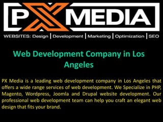 Web Development Company in Los
Angeles
PX Media is a leading web development company in Los Angeles that
offers a wide range services of web development. We Specialize in PHP,
Magento, Wordpress, Joomla and Drupal website development. Our
professional web development team can help you craft an elegant web
design that fits your brand.
 