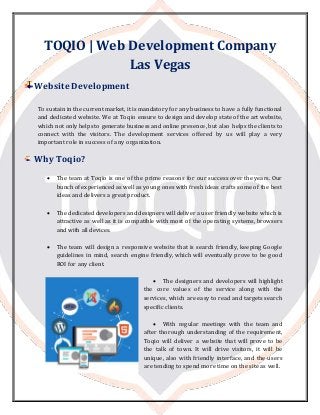 TOQIO | Web Development Company
Las Vegas
Website Development
To sustain in the current market, it is mandatory for any business to have a fully functional
and dedicated website. We at Toqio ensure to design and develop state of the art website,
which not only helps to generate business and online presence, but also helps the clients to
connect with the visitors. The development services offered by us will play a very
important role in success of any organization.
Why Toqio?
 The team at Toqio is one of the prime reasons for our success over the years. Our
bunch of experienced as well as young ones with fresh ideas crafts some of the best
ideas and delivers a great product.
 The dedicated developers and designers will deliver a user friendly website which is
attractive as well as it is compatible with most of the operating systems, browsers
and with all devices.
 The team will design a responsive website that is search friendly, keeping Google
guidelines in mind, search engine friendly, which will eventually prove to be good
ROI for any client.
 The designers and developers will highlight
the core values of the service along with the
services, which are easy to read and targets search
specific clients.
 With regular meetings with the team and
after thorough understanding of the requirement,
Toqio will deliver a website that will prove to be
the talk of town. It will drive visitors, it will be
unique, also with friendly interface, and the users
are tending to spend more time on the site as well.
 