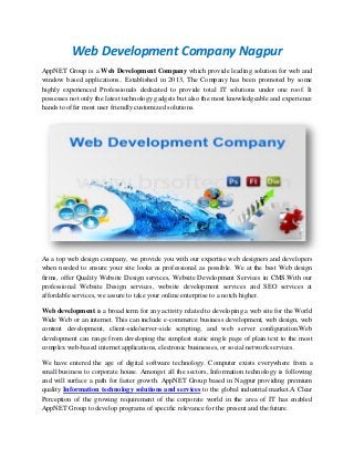 Web Development Company Nagpur
AppNET Group is a Web Development Company which provide leading solution for web and
window based applications.. Established in 2013, The Company has been promoted by some
highly experienced Professionals dedicated to provide total IT solutions under one roof. It
possesses not only the latest technology gadgets but also the most knowledgeable and experience
hands to offer most user friendly customized solutions.

As a top web design company, we provide you with our expertise web designers and developers
when needed to ensure your site looks as professional as possible. We at the best Web design
firms, offer Quality Website Design services, Website Development Services in CMS.With our
professional Website Design services, website development services and SEO services at
affordable services, we assure to take your online enterprise to a notch higher.
Web development is a broad term for any activity related to developing a web site for the World
Wide Web or an internet. This can include e-commerce business development, web design, web
content development, client-side/server-side scripting, and web server configuration.Web
development can range from developing the simplest static single page of plain text to the most
complex web-based internet applications, electronic businesses, or social network services.
We have entered the age of digital software technology. Computer exists everywhere from a
small business to corporate house. Amongst all the sectors, Information technology is following
and will surface a path for faster growth. AppNET Group based in Nagpur providing premium
quality Information technology solutions and services to the global industrial market.A Clear
Perception of the growing requirement of the corporate world in the area of IT has enabled
AppNET Group to develop programs of specific relevance for the present and the future.

 