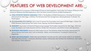 FEATURES OF WEB DEVELOPMENT ARE:
Web Development Encompasses A Wide Range Of Features And Capabilities That Enable The Creation Of Dynamic And
Interactive Websites And Web Applications. Here Are Some Essential Features Of Web Development:
1. HTML (HYPERTEXT MARKUP LANGUAGE): HTML Is The Backbone Of Web Development, Providing The Structure
And Content For Web Pages. It Defines The Elements And Their Arrangement, Allowing Browsers To Render The
Visual Layout.
2. CSS (CASCADING STYLE SHEETS): CSS Is Used To Control The Presentation And Layout Of Web Pages. It Styles The
HTML Elements, Determining Their Colors, Fonts, Spacing, And Overall Appearance.
3. JAVASCRIPT: Java script Is A Powerful Programming Language That Enables Interactivity On Web Pages. With Java
script, Developers Can Create Dynamic Content, Handle User Interactions, And Perform Client-side Operations.
4. RESPONSIVE WEB DESIGN: Responsive Web Design Ensures That Websites Adapt And Display Appropriately On
Various Devices And Screen Sizes, Such As Desktops, Tablets, And Smartphones, Providing An Optimal User
Experience.
5. FRONT-END DEVELOPMENT: FRONT-END DEVELOPMENT FOCUSES ON THE USER-FACING ASPECTS OF WEBSITES
AND WEB APPLICATIONS. IT INVOLVES CREATING VISUALLY APPEALING AND INTERACTIVE INTERFACES THAT USERS
CAN INTERACT WITH DIRECTLY.
 