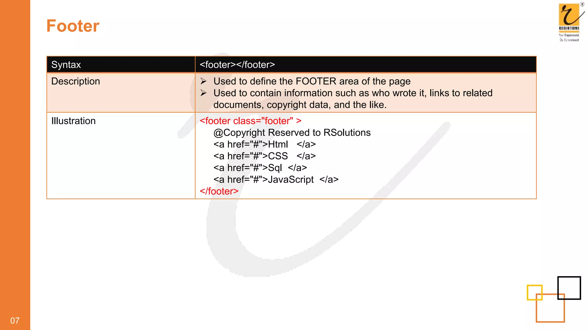 Footer
07
Syntax <footer></footer>
Description  Used to define the FOOTER area of the page
 Used to contain information such as who wrote it, links to related
documents, copyright data, and the like.
Illustration <footer class="footer" >
@Copyright Reserved to RSolutions
<a href="#">Html </a>
<a href="#">CSS </a>
<a href="#">Sql </a>
<a href="#">JavaScript </a>
</footer>
 