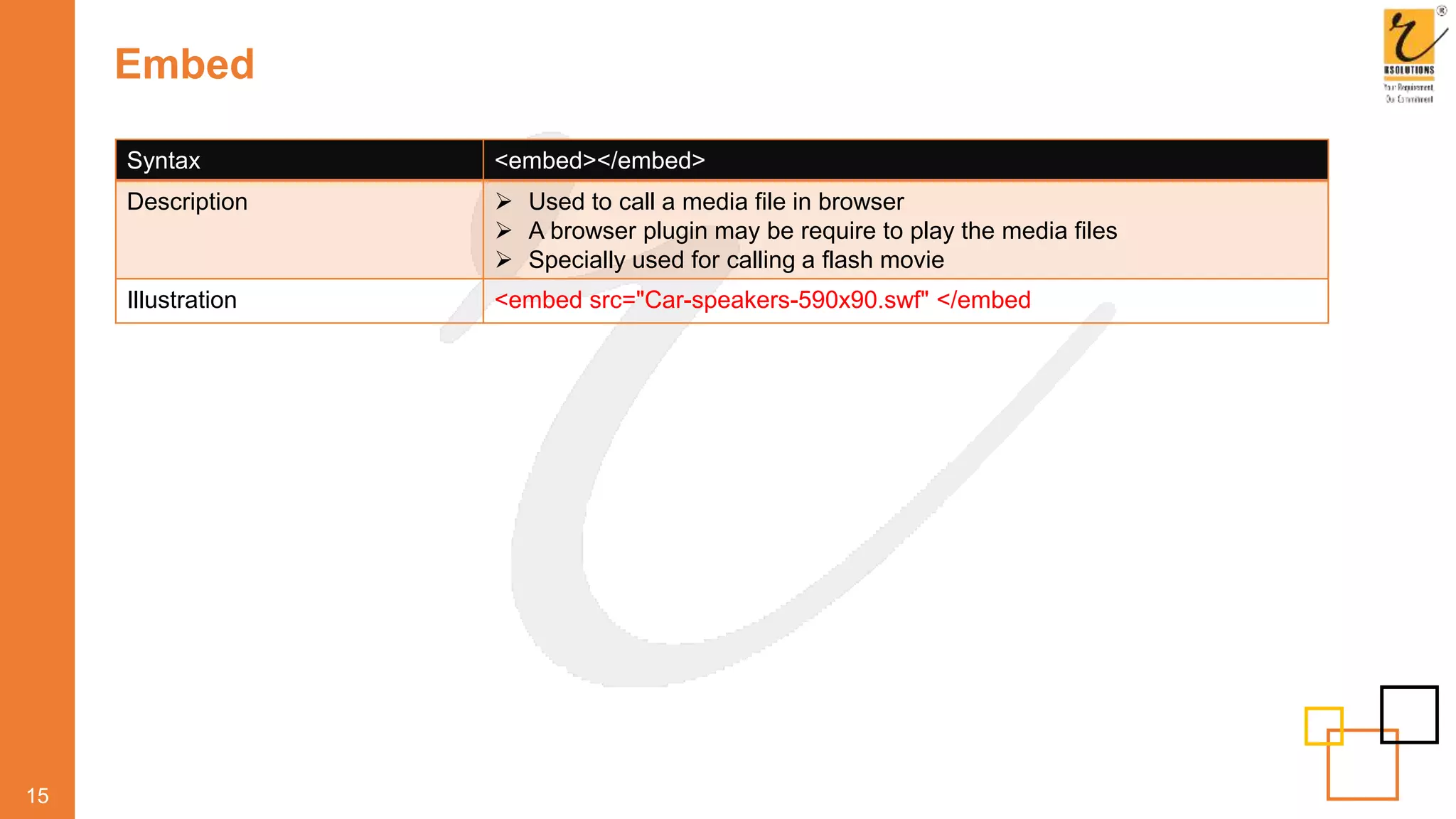 Embed
15
Syntax <embed></embed>
Description  Used to call a media file in browser
 A browser plugin may be require to play the media files
 Specially used for calling a flash movie
Illustration <embed src="Car-speakers-590x90.swf" </embed
 