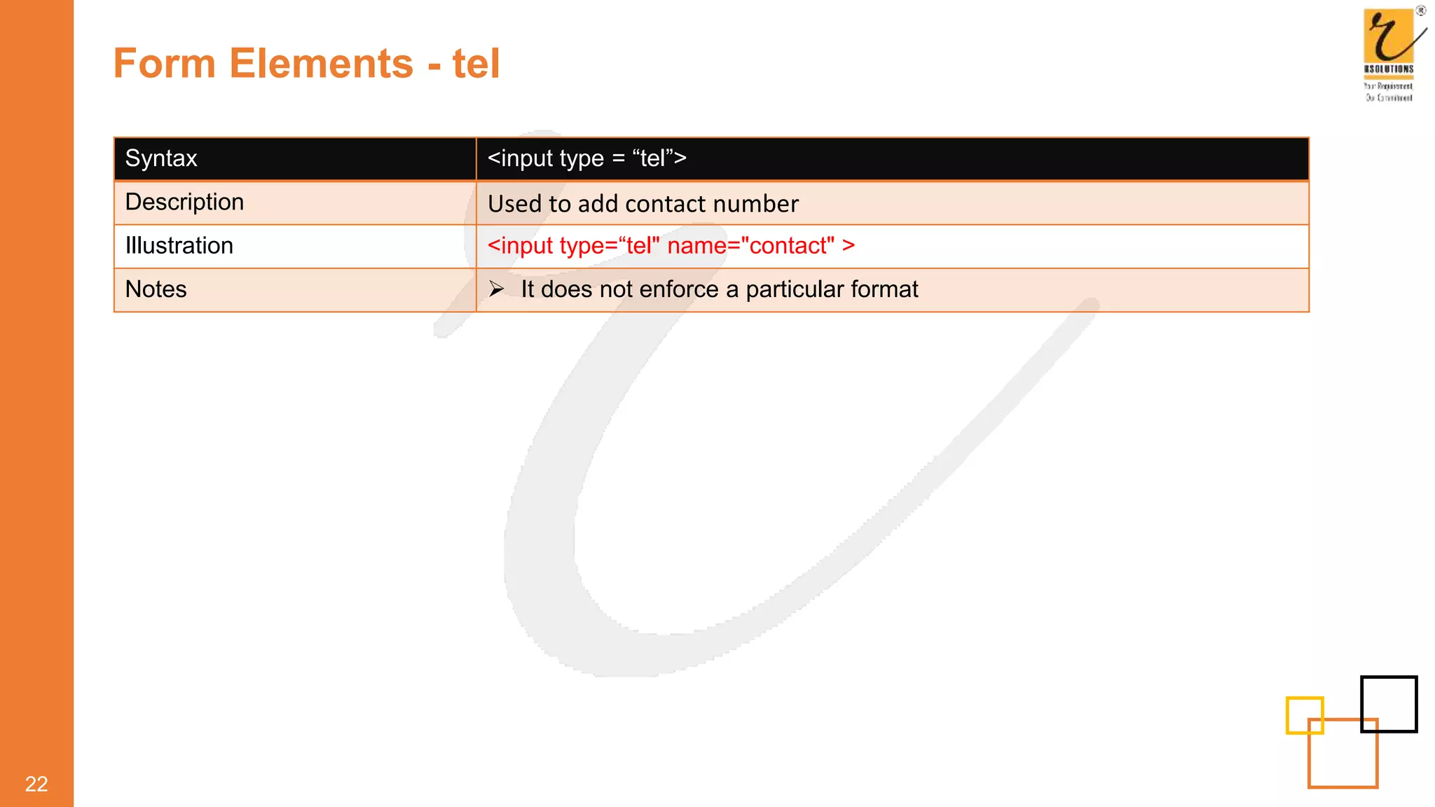 Form Elements - tel
22
Syntax <input type = “tel”>
Description Used to add contact number
Illustration <input type=“tel" name="contact" >
Notes  It does not enforce a particular format
 