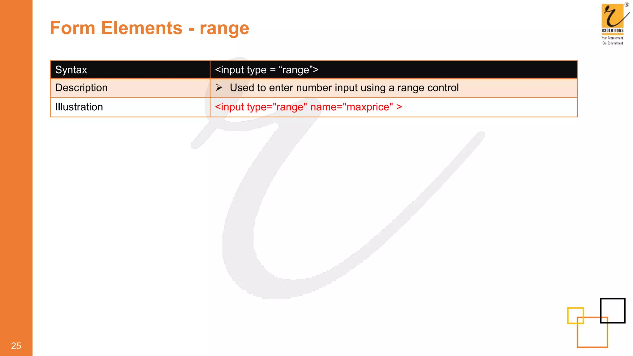 Form Elements - range
25
Syntax <input type = “range”>
Description  Used to enter number input using a range control
Illustration <input type="range" name="maxprice" >
 