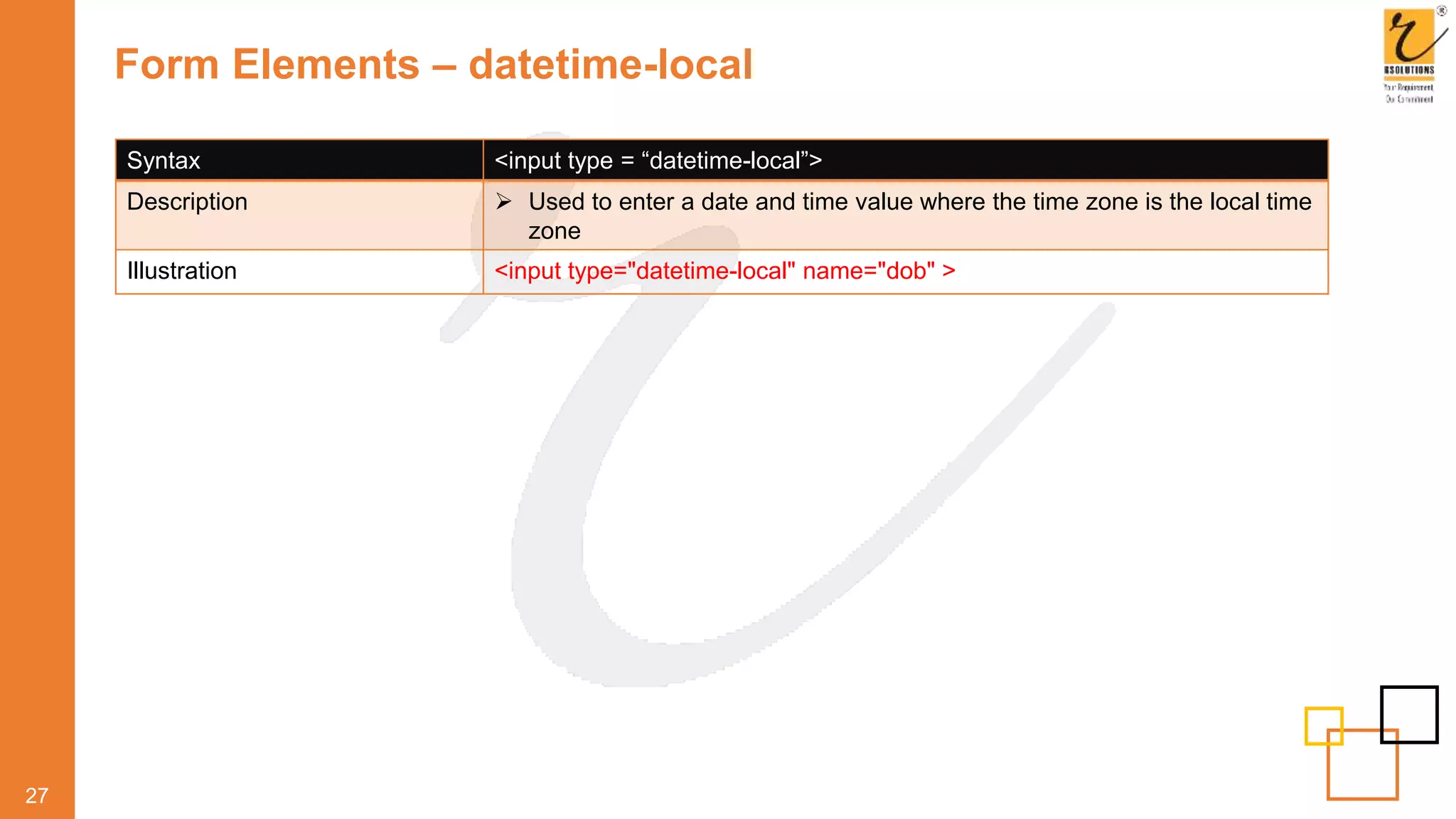 Form Elements – datetime-local
27
Syntax <input type = “datetime-local”>
Description  Used to enter a date and time value where the time zone is the local time
zone
Illustration <input type="datetime-local" name="dob" >
 