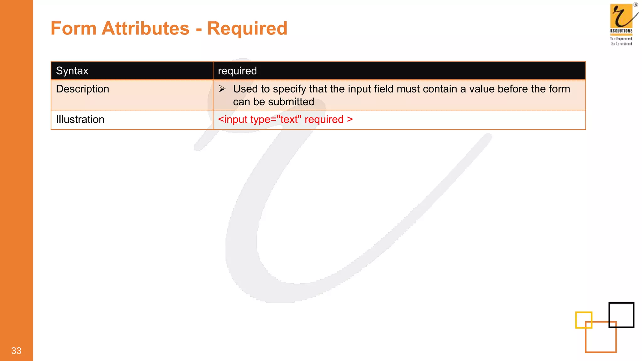 Form Attributes - Required
33
Syntax required
Description  Used to specify that the input field must contain a value before the form
can be submitted
Illustration <input type="text" required >
 