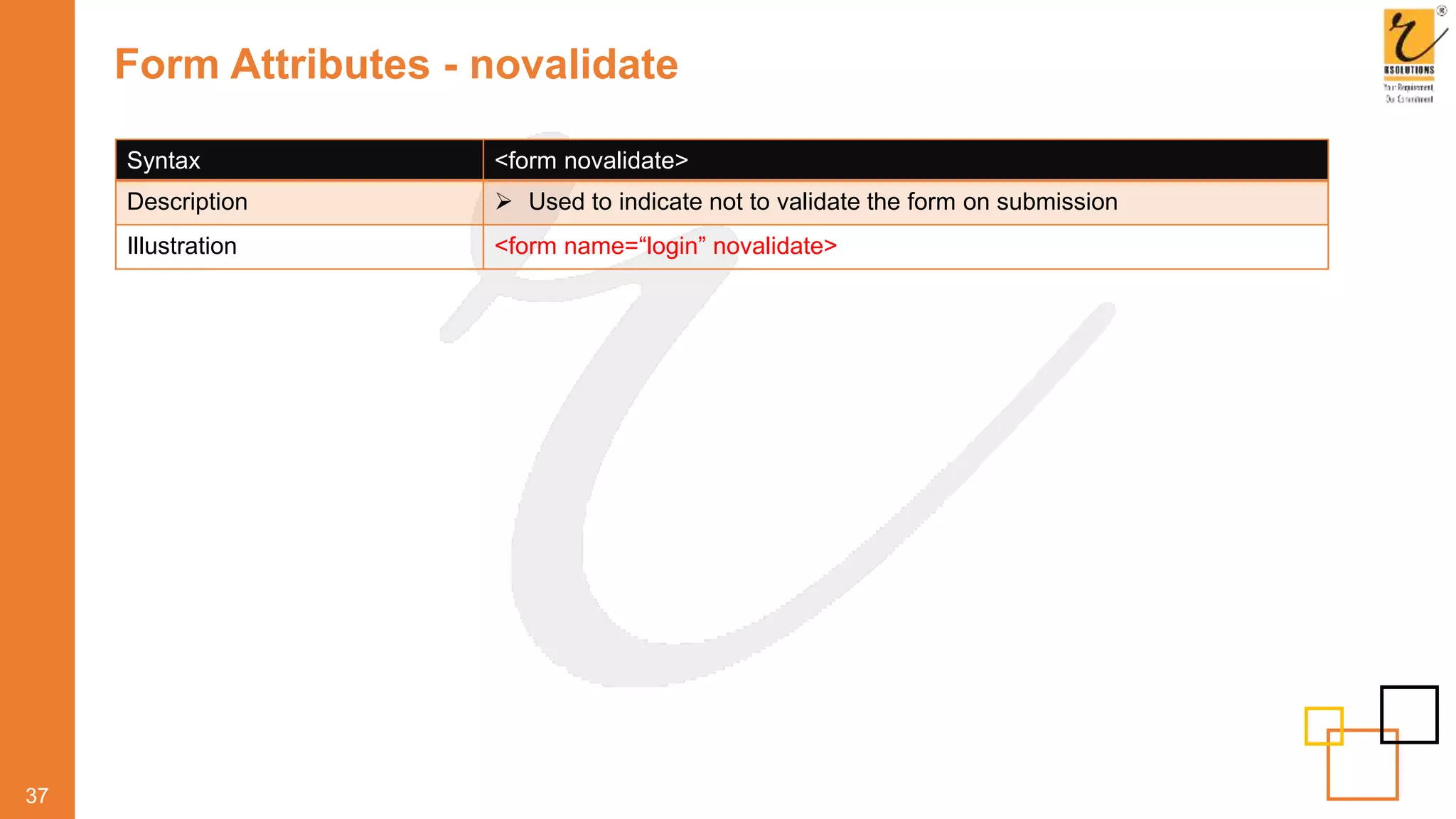 Form Attributes - novalidate
37
Syntax <form novalidate>
Description  Used to indicate not to validate the form on submission
Illustration <form name=“login” novalidate>
 
