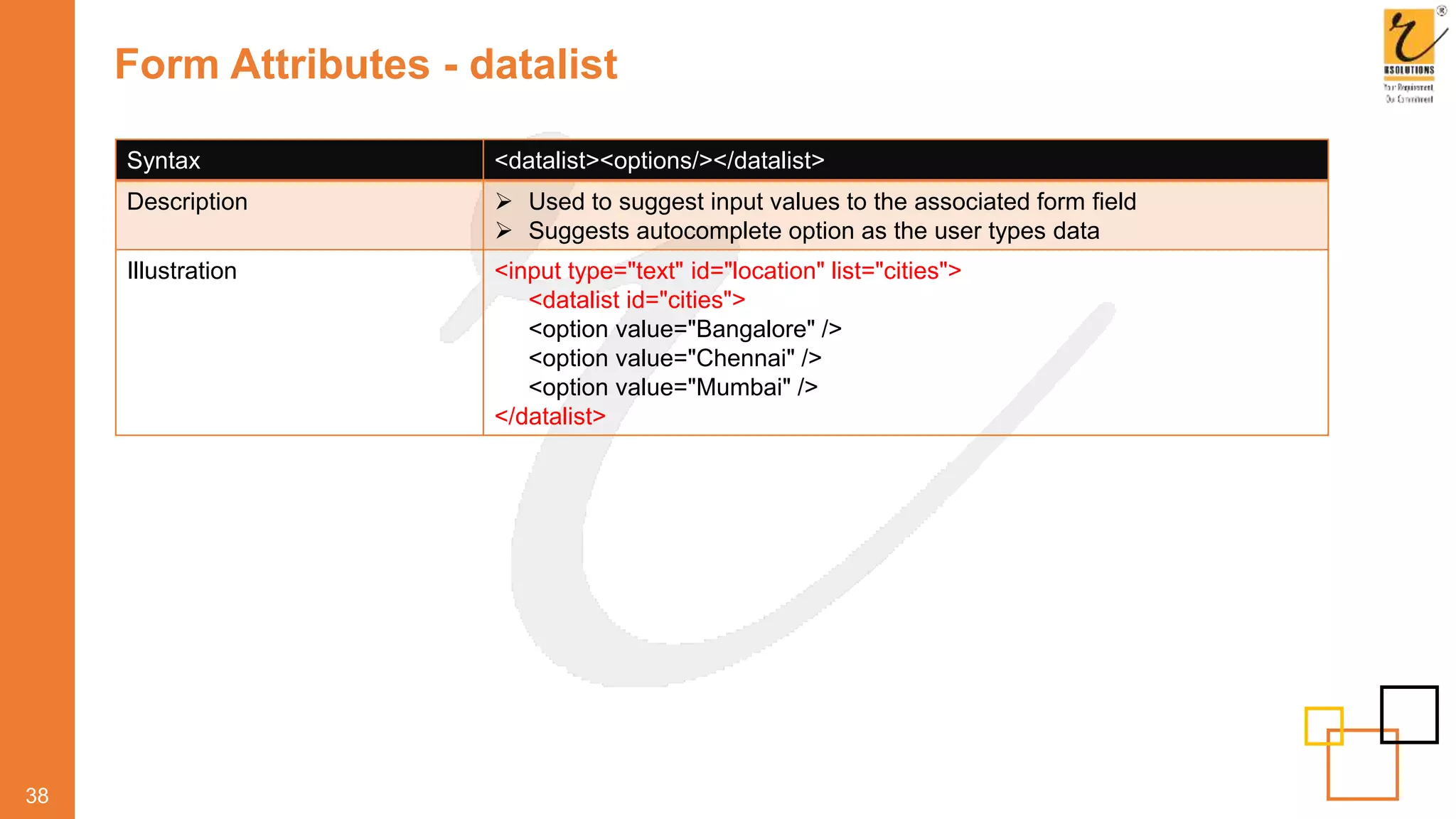 Form Attributes - datalist
38
Syntax <datalist><options/></datalist>
Description  Used to suggest input values to the associated form field
 Suggests autocomplete option as the user types data
Illustration <input type="text" id="location" list="cities">
<datalist id="cities">
<option value="Bangalore" />
<option value="Chennai" />
<option value="Mumbai" />
</datalist>
 