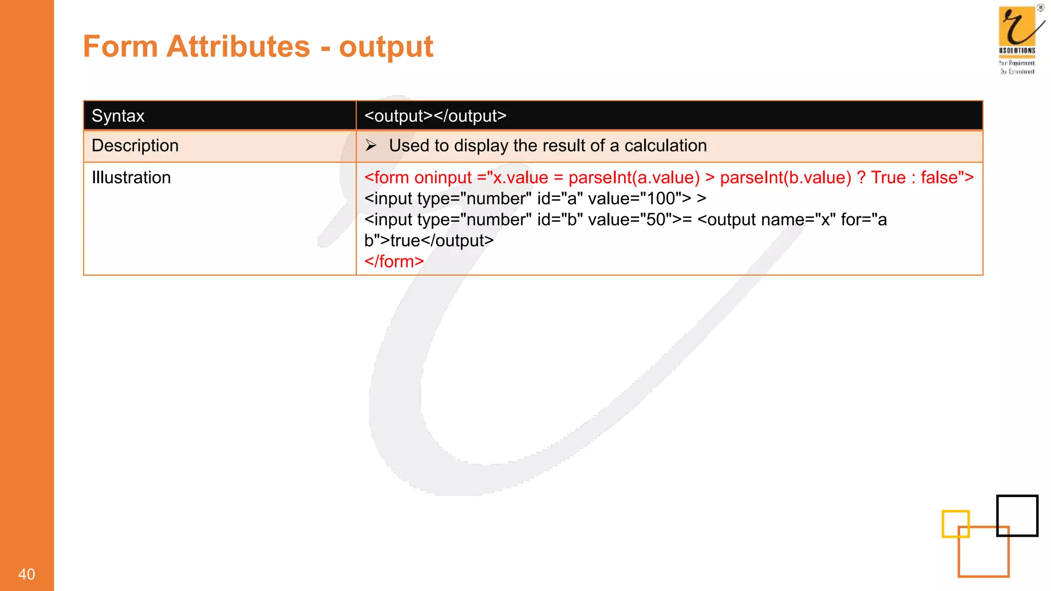 Form Attributes - output
40
Syntax <output></output>
Description  Used to display the result of a calculation
Illustration <form oninput ="x.value = parseInt(a.value) > parseInt(b.value) ? True : false">
<input type="number" id="a" value="100"> >
<input type="number" id="b" value="50">= <output name="x" for="a
b">true</output>
</form>
 