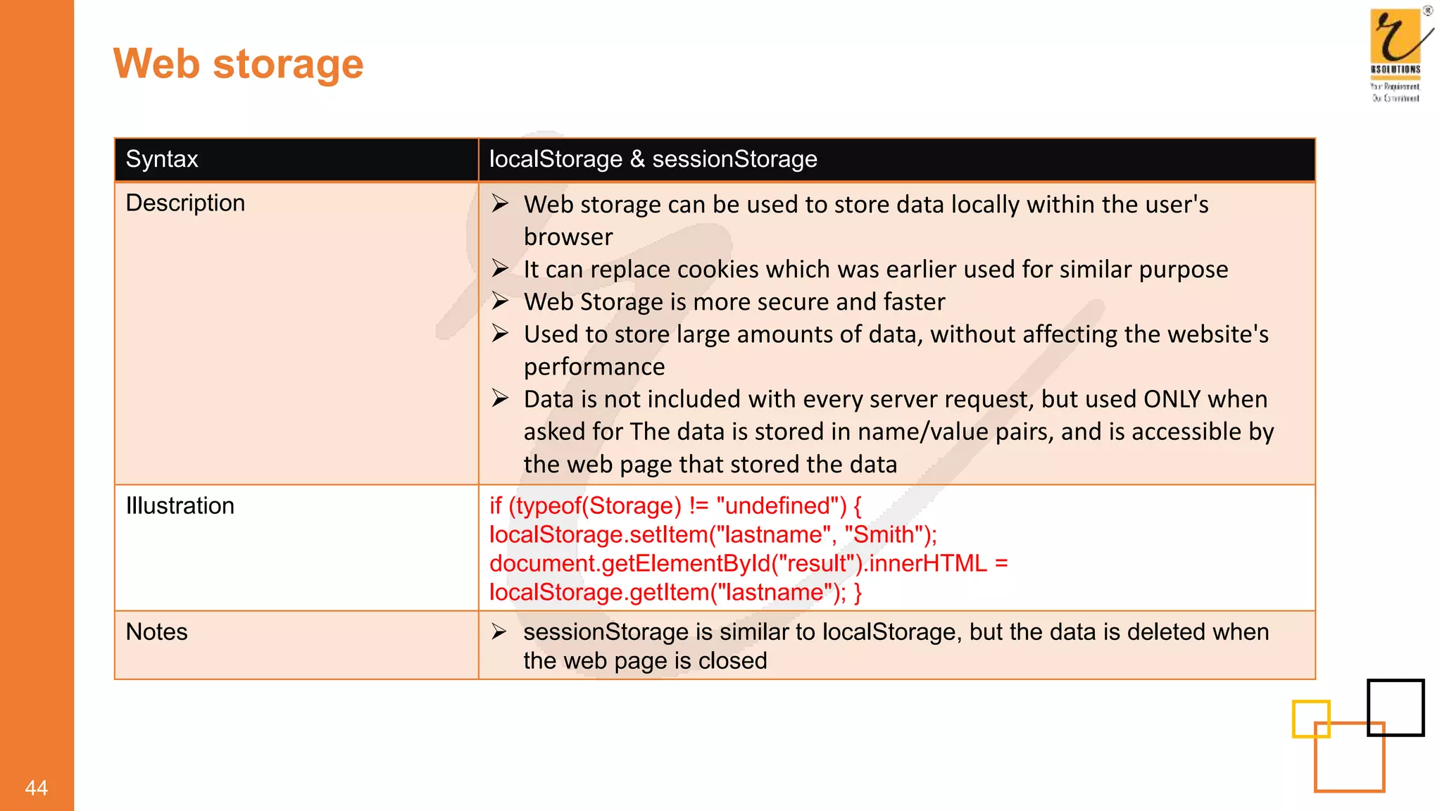 Web storage
44
Syntax localStorage & sessionStorage
Description  Web storage can be used to store data locally within the user's
browser
 It can replace cookies which was earlier used for similar purpose
 Web Storage is more secure and faster
 Used to store large amounts of data, without affecting the website's
performance
 Data is not included with every server request, but used ONLY when
asked for The data is stored in name/value pairs, and is accessible by
the web page that stored the data
Illustration if (typeof(Storage) != "undefined") {
localStorage.setItem("lastname", "Smith");
document.getElementById("result").innerHTML =
localStorage.getItem("lastname"); }
Notes  sessionStorage is similar to localStorage, but the data is deleted when
the web page is closed
 