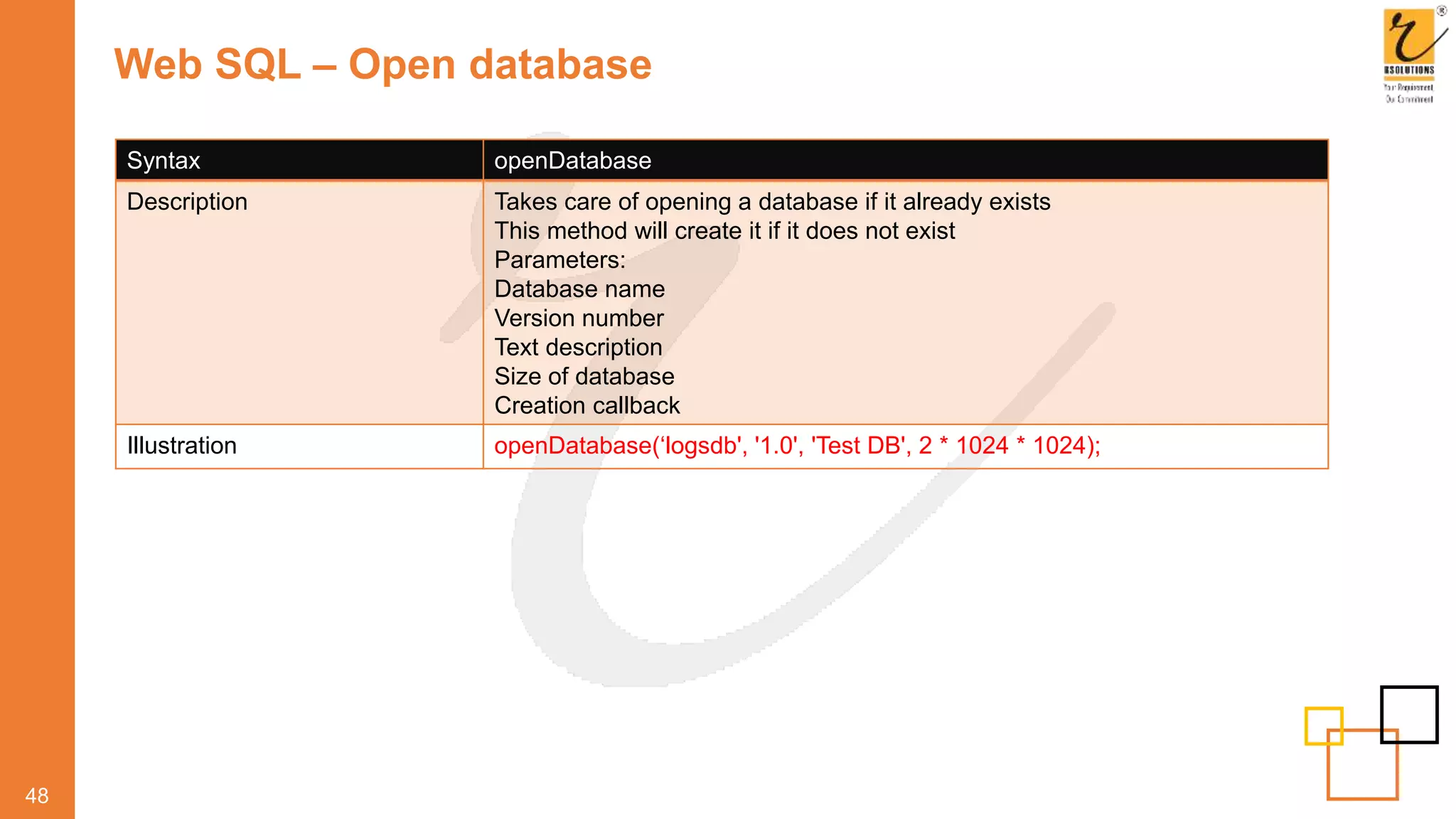 Web SQL – Open database
48
Syntax openDatabase
Description Takes care of opening a database if it already exists
This method will create it if it does not exist
Parameters:
Database name
Version number
Text description
Size of database
Creation callback
Illustration openDatabase(‘logsdb', '1.0', 'Test DB', 2 * 1024 * 1024);
 