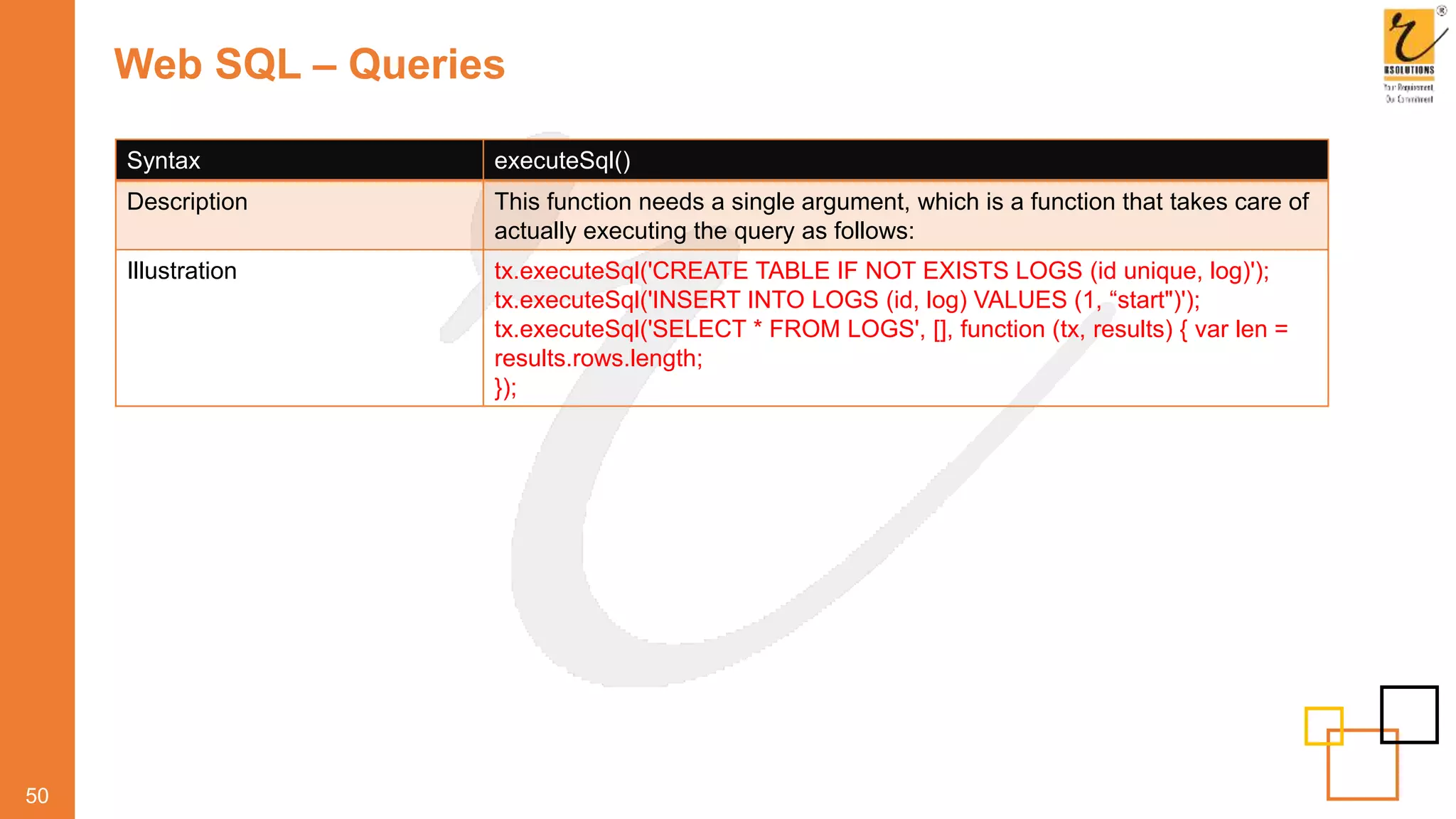Web SQL – Queries
50
Syntax executeSql()
Description This function needs a single argument, which is a function that takes care of
actually executing the query as follows:
Illustration tx.executeSql('CREATE TABLE IF NOT EXISTS LOGS (id unique, log)');
tx.executeSql('INSERT INTO LOGS (id, log) VALUES (1, “start")');
tx.executeSql('SELECT * FROM LOGS', [], function (tx, results) { var len =
results.rows.length;
});
 
