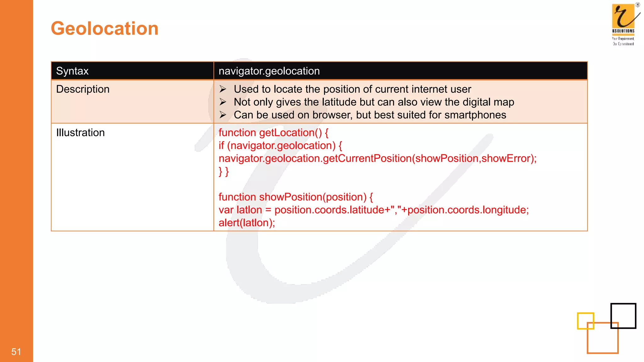 Geolocation
51
Syntax navigator.geolocation
Description  Used to locate the position of current internet user
 Not only gives the latitude but can also view the digital map
 Can be used on browser, but best suited for smartphones
Illustration function getLocation() {
if (navigator.geolocation) {
navigator.geolocation.getCurrentPosition(showPosition,showError);
} }
function showPosition(position) {
var latlon = position.coords.latitude+","+position.coords.longitude;
alert(latlon);
 