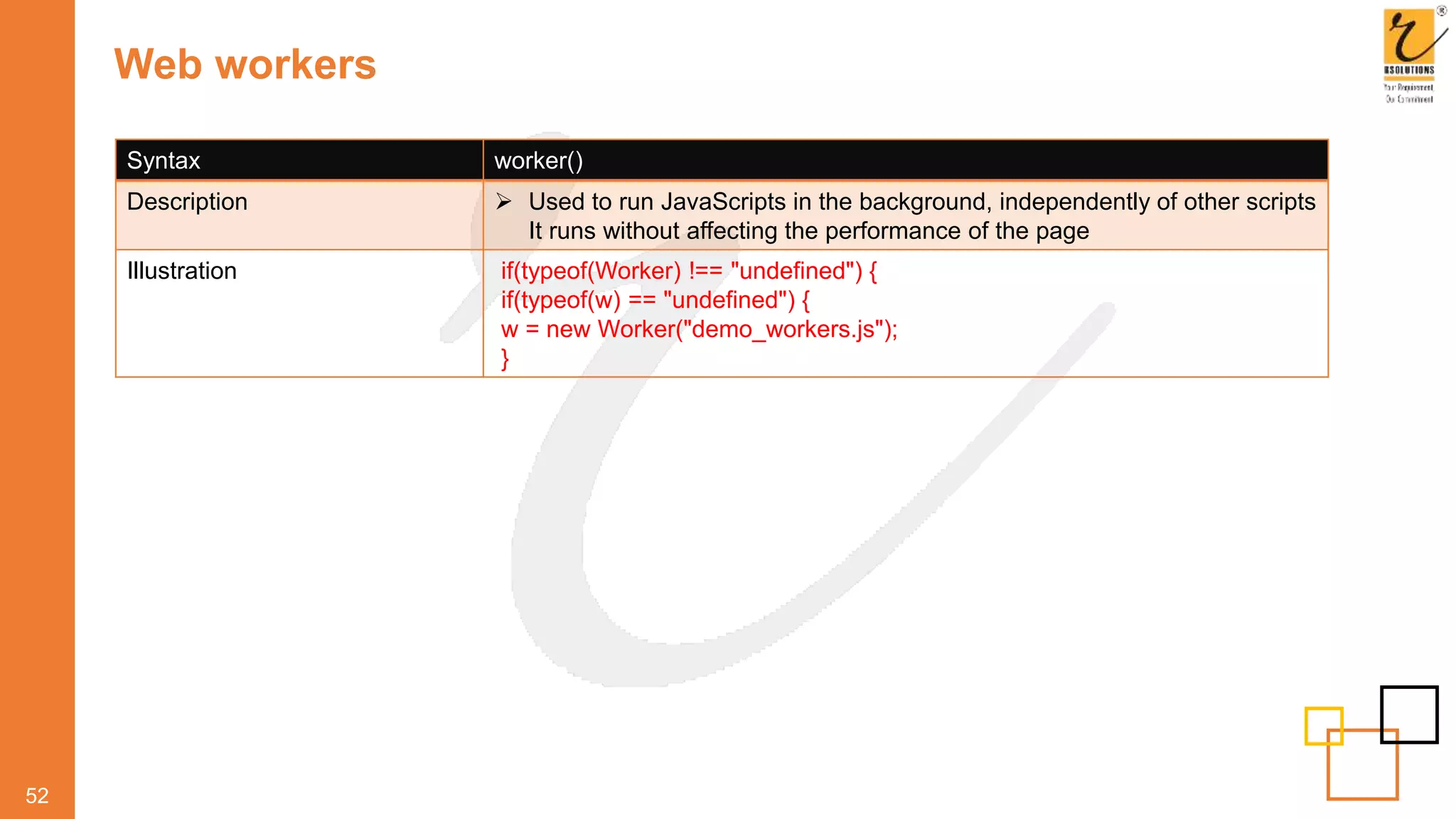 Web workers
52
Syntax worker()
Description  Used to run JavaScripts in the background, independently of other scripts
It runs without affecting the performance of the page
Illustration if(typeof(Worker) !== "undefined") {
if(typeof(w) == "undefined") {
w = new Worker("demo_workers.js");
}
 
