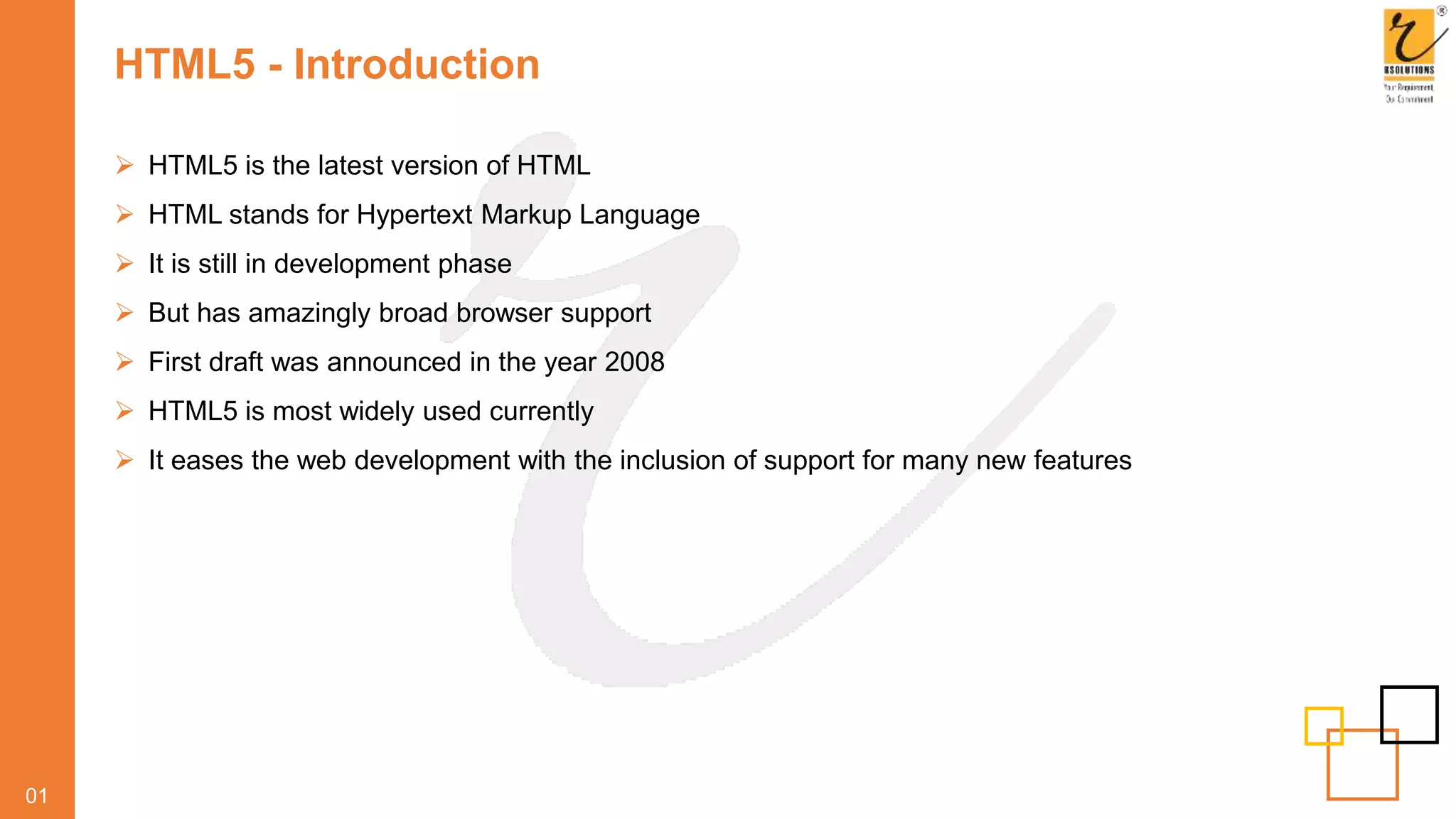 HTML5 - Introduction
 HTML5 is the latest version of HTML
 HTML stands for Hypertext Markup Language
 It is still in development phase
 But has amazingly broad browser support
 First draft was announced in the year 2008
 HTML5 is most widely used currently
 It eases the web development with the inclusion of support for many new features
01
 