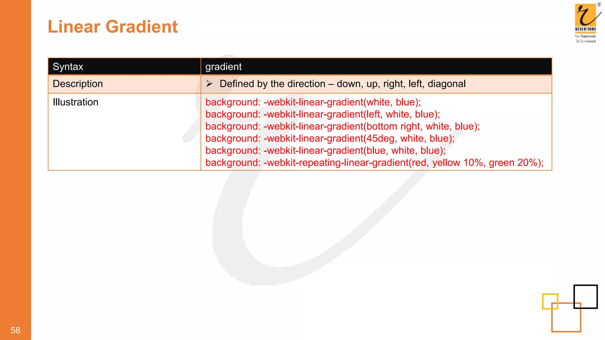 Linear Gradient
58
Syntax gradient
Description  Defined by the direction – down, up, right, left, diagonal
Illustration background: -webkit-linear-gradient(white, blue);
background: -webkit-linear-gradient(left, white, blue);
background: -webkit-linear-gradient(bottom right, white, blue);
background: -webkit-linear-gradient(45deg, white, blue);
background: -webkit-linear-gradient(blue, white, blue);
background: -webkit-repeating-linear-gradient(red, yellow 10%, green 20%);
 