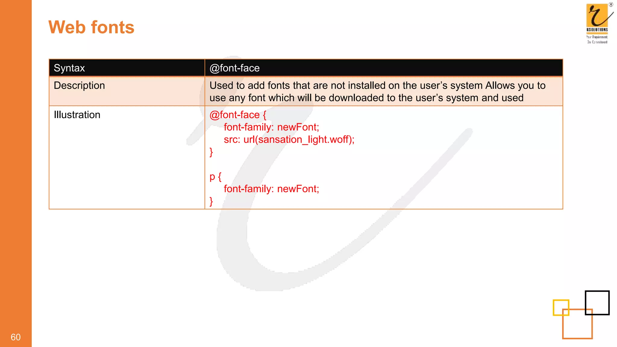 Web fonts
60
Syntax @font-face
Description Used to add fonts that are not installed on the user’s system Allows you to
use any font which will be downloaded to the user’s system and used
Illustration @font-face {
font-family: newFont;
src: url(sansation_light.woff);
}
p {
font-family: newFont;
}
 
