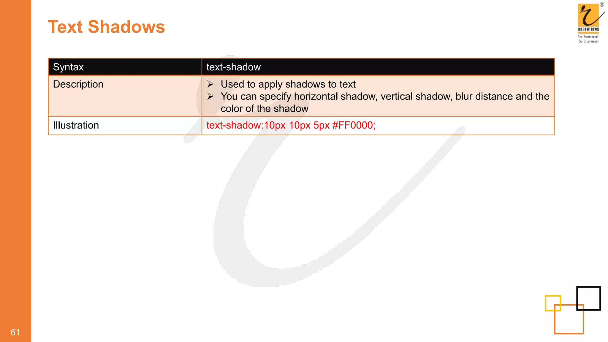 Text Shadows
61
Syntax text-shadow
Description  Used to apply shadows to text
 You can specify horizontal shadow, vertical shadow, blur distance and the
color of the shadow
Illustration text-shadow:10px 10px 5px #FF0000;
 