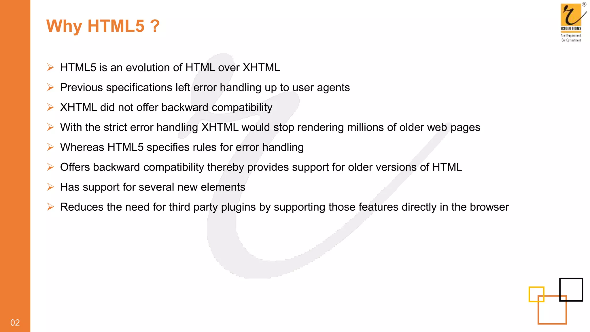 Why HTML5 ?
02
 HTML5 is an evolution of HTML over XHTML
 Previous specifications left error handling up to user agents
 XHTML did not offer backward compatibility
 With the strict error handling XHTML would stop rendering millions of older web pages
 Whereas HTML5 specifies rules for error handling
 Offers backward compatibility thereby provides support for older versions of HTML
 Has support for several new elements
 Reduces the need for third party plugins by supporting those features directly in the browser
 