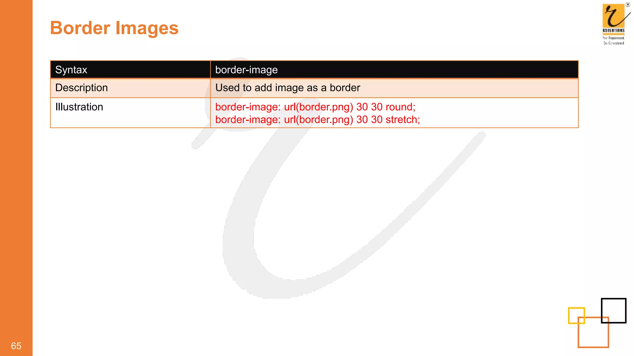 Border Images
65
Syntax border-image
Description Used to add image as a border
Illustration border-image: url(border.png) 30 30 round;
border-image: url(border.png) 30 30 stretch;
 