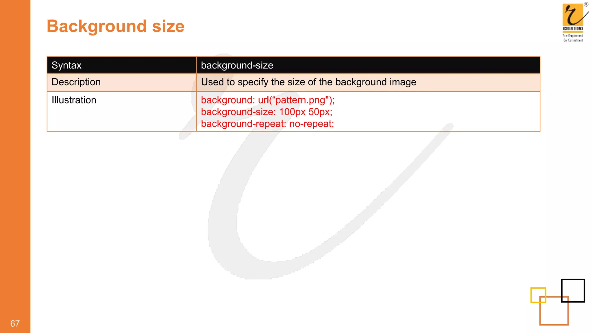 Background size
67
Syntax background-size
Description Used to specify the size of the background image
Illustration background: url(“pattern.png");
background-size: 100px 50px;
background-repeat: no-repeat;
 