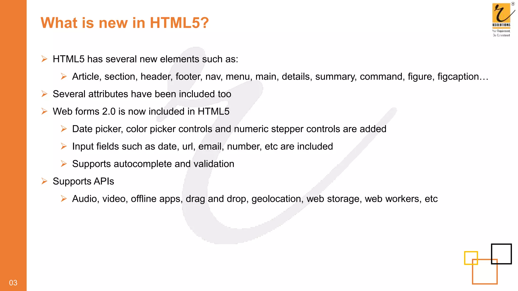 What is new in HTML5?
03
 HTML5 has several new elements such as:
 Article, section, header, footer, nav, menu, main, details, summary, command, figure, figcaption…
 Several attributes have been included too
 Web forms 2.0 is now included in HTML5
 Date picker, color picker controls and numeric stepper controls are added
 Input fields such as date, url, email, number, etc are included
 Supports autocomplete and validation
 Supports APIs
 Audio, video, offline apps, drag and drop, geolocation, web storage, web workers, etc
 
