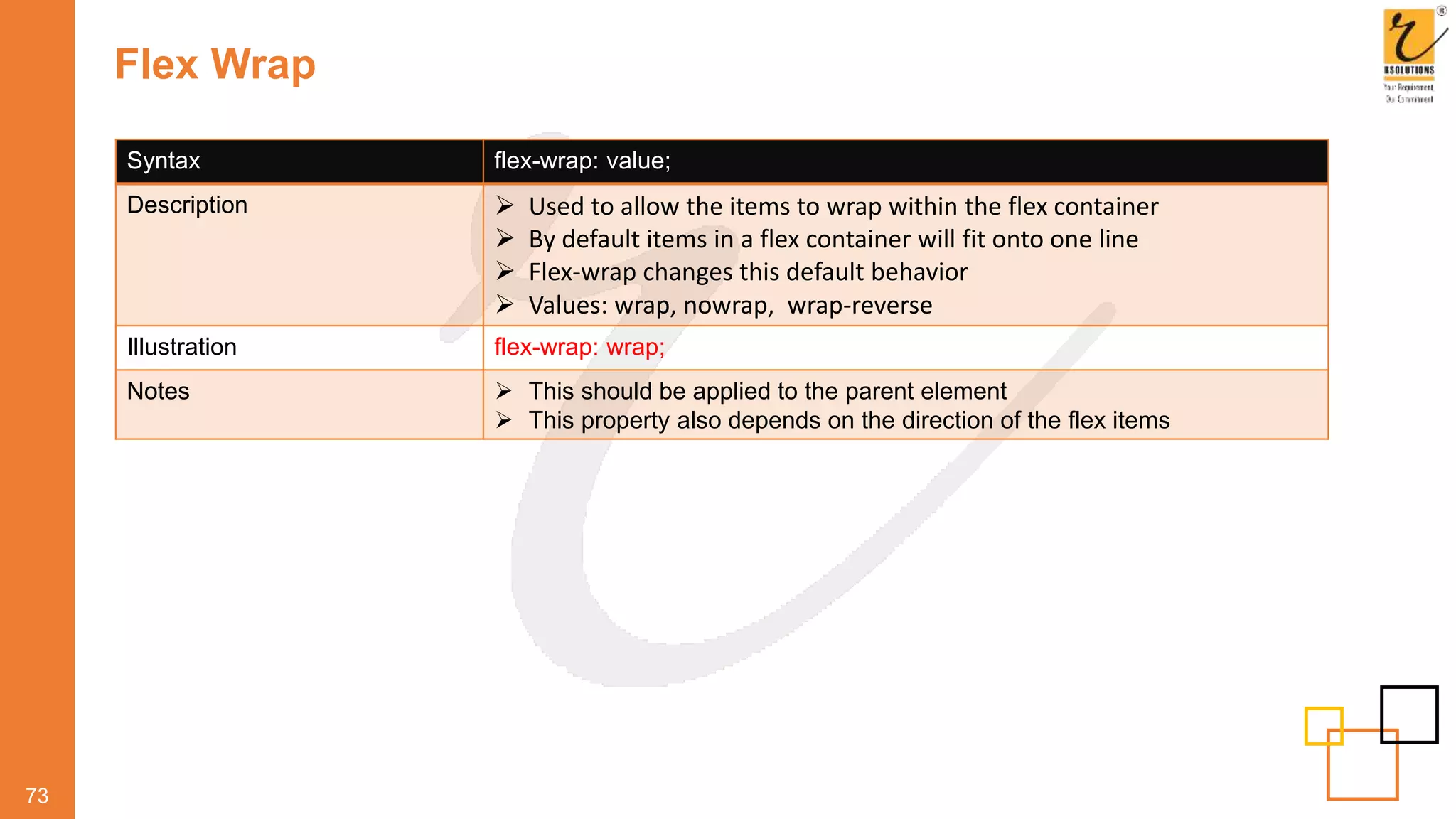 Flex Wrap
73
Syntax flex-wrap: value;
Description  Used to allow the items to wrap within the flex container
 By default items in a flex container will fit onto one line
 Flex-wrap changes this default behavior
 Values: wrap, nowrap, wrap-reverse
Illustration flex-wrap: wrap;
Notes  This should be applied to the parent element
 This property also depends on the direction of the flex items
 