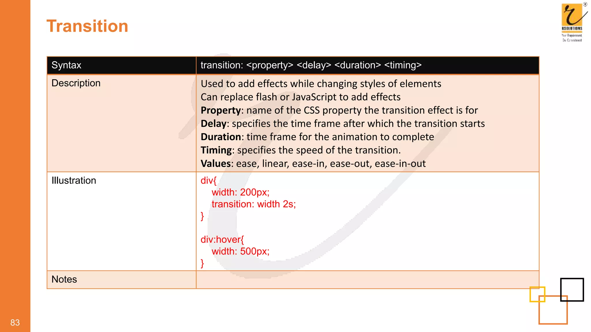 Transition
83
Syntax transition: <property> <delay> <duration> <timing>
Description Used to add effects while changing styles of elements
Can replace flash or JavaScript to add effects
Property: name of the CSS property the transition effect is for
Delay: specifies the time frame after which the transition starts
Duration: time frame for the animation to complete
Timing: specifies the speed of the transition.
Values: ease, linear, ease-in, ease-out, ease-in-out
Illustration div{
width: 200px;
transition: width 2s;
}
div:hover{
width: 500px;
}
Notes
 
