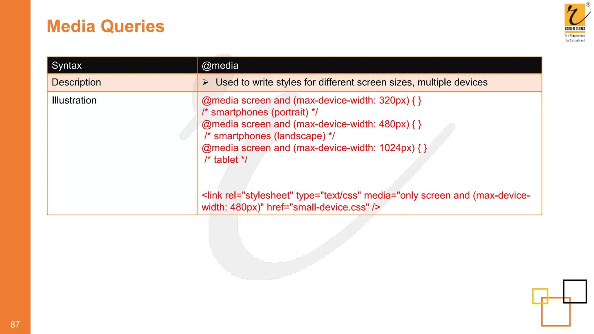 Media Queries
87
Syntax @media
Description  Used to write styles for different screen sizes, multiple devices
Illustration @media screen and (max-device-width: 320px) { }
/* smartphones (portrait) */
@media screen and (max-device-width: 480px) { }
/* smartphones (landscape) */
@media screen and (max-device-width: 1024px) { }
/* tablet */
<link rel="stylesheet" type="text/css" media="only screen and (max-device-
width: 480px)" href="small-device.css" />
 