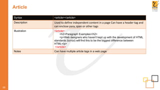Article
05
Syntax <article></article>
Description Used to define independent content in a page Can have a header tag and
can enclose para, span or other tags
Illustration <article>
<h2>Paragraph Examples</h2>
<p>Web designers who haven't kept up with the development of HTML
standards (tut-tut) will find this to be the biggest difference between
HTML</p>
</article>
Notes Can have multiple article tags in a web page
 