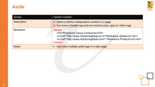 Aside
10
Syntax <aside></aside>
Description  Used to define independent content in a page
 Can have a header tag and can enclose para, span or other tags
Illustration <aside>
<h3>RSolutions Group Companies</h3>
<a href="http://www.rsolutionsglobal.co.in">Rsolutions Global</a><br/>
<a href="http://www.rsolutionsglobal.com/"> Rsolutions Products</a><br/>
</aside>
Notes  Can have multiple aside tags in a web page
 