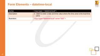 Form Elements – datetime-local
27
Syntax <input type = “datetime-local”>
Description  Used to enter a date and time value where the time zone is the local time
zone
Illustration <input type="datetime-local" name="dob" >
 
